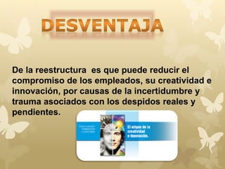 De la reestructura es que puede reducir el 
compromiso de los empleados, su creatividad e 
innovación, por causas de la incertidumbre y 
trauma asociados con los despidos reales y 
pendientes. 
 