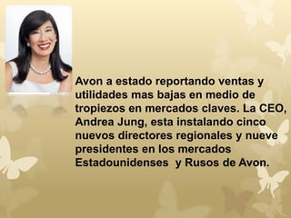 Avon a estado reportando ventas y 
utilidades mas bajas en medio de 
tropiezos en mercados claves. La CEO, 
Andrea Jung, esta instalando cinco 
nuevos directores regionales y nueve 
presidentes en los mercados 
Estadounidenses y Rusos de Avon. 
 