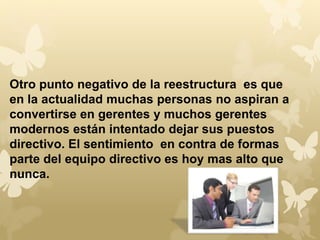 Otro punto negativo de la reestructura es que 
en la actualidad muchas personas no aspiran a 
convertirse en gerentes y muchos gerentes 
modernos están intentado dejar sus puestos 
directivo. El sentimiento en contra de formas 
parte del equipo directivo es hoy mas alto que 
nunca. 
 