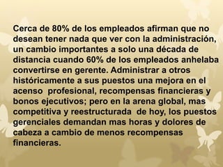 Cerca de 80% de los empleados afirman que no 
desean tener nada que ver con la administración, 
un cambio importantes a solo una década de 
distancia cuando 60% de los empleados anhelaba 
convertirse en gerente. Administrar a otros 
históricamente a sus puestos una mejora en el 
acenso profesional, recompensas financieras y 
bonos ejecutivos; pero en la arena global, mas 
competitiva y reestructurada de hoy, los puestos 
gerenciales demandan mas horas y dolores de 
cabeza a cambio de menos recompensas 
financieras. 
 