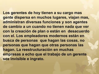 Los gerentes de hoy tienen a su cargo mas 
gente dispersa en muchos lugares, viajan mas, 
administran diversas funciones y son agentes 
de cambio a un cuando no tienen nada que ver 
con la creación de plan o están en desacuerdo 
con el. Los empleadores modernos están en 
busca de personas que hagan las cosas, no 
personas que hagan que otras personas las 
hagan. La reestructuración en muchas 
empresas a echo que el trabajo de un gerente 
sea invisible e ingrato. 
 