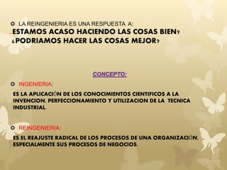  LA REINGENIERIA ES UNA RESPUESTA A: 
¿ESTAMOS ACASO HACIENDO LAS COSAS BIEN? 
¿PODRIAMOS HACER LAS COSAS MEJOR? 
CONCEPTO: 
 INGENIERIA: 
ES LA APLICACIÓN DE LOS CONOCIMIENTOS CIENTIFICOS A LA 
INVENCION, PERFECCIONAMIENTO Y UTILIZACION DE LA TECNICA 
INDUSTRIAL. 
 REINGENIERIA: 
ES EL REAJUSTE RADICAL DE LOS PROCESOS DE UNA ORGANIZACIÓN, 
ESPECIALMENTE SUS PROCESOS DE NEGOCIOS. 
 