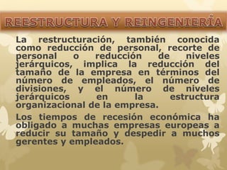 La restructuración, también conocida 
como reducción de personal, recorte de 
personal o reducción de niveles 
jerárquicos, implica la reducción del 
tamaño de la empresa en términos del 
número de empleados, el número de 
divisiones, y el número de niveles 
jerárquicos en la estructura 
organizacional de la empresa. 
Los tiempos de recesión económica ha 
obligado a muchas empresas europeas a 
reducir su tamaño y despedir a muchos 
gerentes y empleados. 
 