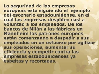 La seguridad de las empresas 
europeas esta siguiendo el ejemplo 
del escenario estadounidense, en el 
cual las empresas despiden casi a 
voluntad a los empleados. De los 
bancos de Milán a las fábricas en 
Mannheim los patrones europeos 
están comenzando a despedir a sus 
empleados en un esfuerzo por agilizar 
sus operaciones, aumentar su 
eficiencia y competir contra las 
empresas estadounidenses ya 
esbeltas y recortadas. 
 