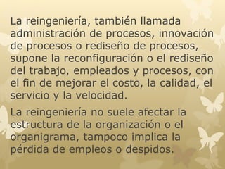 La reingeniería, también llamada 
administración de procesos, innovación 
de procesos o rediseño de procesos, 
supone la reconfiguración o el rediseño 
del trabajo, empleados y procesos, con 
el fin de mejorar el costo, la calidad, el 
servicio y la velocidad. 
La reingeniería no suele afectar la 
estructura de la organización o el 
organigrama, tampoco implica la 
pérdida de empleos o despidos. 
 
