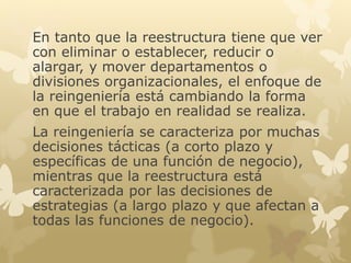 En tanto que la reestructura tiene que ver 
con eliminar o establecer, reducir o 
alargar, y mover departamentos o 
divisiones organizacionales, el enfoque de 
la reingeniería está cambiando la forma 
en que el trabajo en realidad se realiza. 
La reingeniería se caracteriza por muchas 
decisiones tácticas (a corto plazo y 
específicas de una función de negocio), 
mientras que la reestructura está 
caracterizada por las decisiones de 
estrategias (a largo plazo y que afectan a 
todas las funciones de negocio). 
 