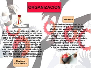 ORGANIZACION
Revisión
Fundamental
Rediseño
El rediseño de un objeto, de un
elemento o lo que fuere se puede
efectuar con varias intenciones, una
alternativa puede ser mejorar la versión
original de ese objeto, hacerlo más
atractivo, más actual, incorporarle
nuevas funciones si es que ha quedado
obsoleto, por ejemplo. Y también el
rediseño puede deberse a la
insatisfacción que el creador tiene
sobre su diseño y entonces decide
reelaborarlo de cero.
Una vez se ha decidido proceder con la
Reingeniería en un negocio, el individuo
debe hacerse las preguntas más básicas
sobre su empresa y su funcionamiento.
¿Por qué hacemos las cosas de esta
manera?, ¿No hay una forma mejor de
hacerlas?. Estas preguntas obligan al
empresario a cuestionar los supuestos
más básicos sobre los que se asienta su
negocio. Se lleva a cabo una revisión de
todas las normas preestablecidas, que
hasta el momento eran incuestionables
 