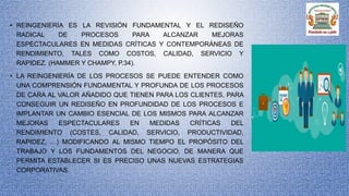 • REINGENIERÍA ES LA REVISIÓN FUNDAMENTAL Y EL REDISEÑO
RADICAL DE PROCESOS PARA ALCANZAR MEJORAS
ESPECTACULARES EN MEDIDAS CRÍTICAS Y CONTEMPORÁNEAS DE
RENDIMIENTO, TALES COMO COSTOS, CALIDAD, SERVICIO Y
RAPIDEZ. (HAMMER Y CHAMPY, P.34).
• LA REINGENIERÍA DE LOS PROCESOS SE PUEDE ENTENDER COMO
UNA COMPRENSIÓN FUNDAMENTAL Y PROFUNDA DE LOS PROCESOS
DE CARA AL VALOR AÑADIDO QUE TIENEN PARA LOS CLIENTES, PARA
CONSEGUIR UN REDISEÑO EN PROFUNDIDAD DE LOS PROCESOS E
IMPLANTAR UN CAMBIO ESENCIAL DE LOS MISMOS PARA ALCANZAR
MEJORAS ESPECTACULARES EN MEDIDAS CRÍTICAS DEL
RENDIMIENTO (COSTES, CALIDAD, SERVICIO, PRODUCTIVIDAD,
RAPIDEZ, …) MODIFICANDO AL MISMO TIEMPO EL PROPÓSITO DEL
TRABAJO Y LOS FUNDAMENTOS DEL NEGOCIO, DE MANERA QUE
PERMITA ESTABLECER SI ES PRECISO UNAS NUEVAS ESTRATEGIAS
CORPORATIVAS.
 