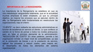 IMPORTANCIA DE LA REINGENIERÍA:
La importancia de la Reingeniería se establece en que es
una metodología vanguardista totalmente, que en la actualidad
muchas empresas la están empleado, ya que su principal
objetivo, es mejorar los procesos que se ejecutan dentro de
ella. La Reingeniería esta fundamentada en reestructurar las
organizaciones, bajo el criterio:
“CLIENTE”; es decir rediseña las estructuras administrativas en
función de excelencia en servicio al cliente. Lo que conlleva un
cambio en la forma de pensar a todos los niveles jerárquicos;
pero sin faltar al principio elemental de la administración:
“REDUCCIÓN DE COSTO” En otras palabras, permite a las
organización brindar un mejor nivel de competitividad, ya sea
en la producción de bienes o en la prestación de servicio,
agilizar los procesos y reducir costos, para mejora así,
el desempeño de todos los elementos del sistema
organizacional.
 