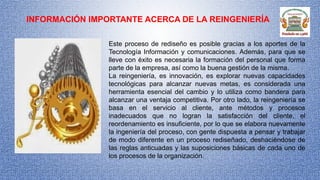 INFORMACIÓN IMPORTANTE ACERCA DE LA REINGENIERÍA
Este proceso de rediseño es posible gracias a los aportes de la
Tecnología Información y comunicaciones. Además, para que se
lleve con éxito es necesaria la formación del personal que forma
parte de la empresa, así como la buena gestión de la misma.
La reingeniería, es innovación, es explorar nuevas capacidades
tecnológicas para alcanzar nuevas metas, es considerada una
herramienta esencial del cambio y lo utiliza como bandera para
alcanzar una ventaja competitiva. Por otro lado, la reingeniería se
basa en el servicio al cliente, ante métodos y procesos
inadecuados que no logran la satisfacción del cliente, el
reordenamiento es insuficiente, por lo que se elabora nuevamente
la ingeniería del proceso, con gente dispuesta a pensar y trabajar
de modo diferente en un proceso rediseñado, deshaciéndose de
las reglas anticuadas y las suposiciones básicas de cada uno de
los procesos de la organización.
 