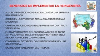 BENEFICIOS DE IMPLEMENTAR LA REINGENIERÍA
• ALGUNOS BENEFICIOS QUE PUEDE ALCANZAR UNA EMPRESA
REDISEÑAR SON:
• CAMBIO EN LOS PROCESOS ACTUALES A PROCESOS MÁS
EFICIENTES.
• CAMBIO A PROCESOS QUE REQUIERAN MENOR CONTROL Y
VERIFICACIÓN.
• EL COMPORTAMIENTO DE LOS TRABAJADORES SE TORNA
ACTIVO, APORTAN IDEAS, OPINIONES Y PARTICIPAN EN LA
MEJORA Y AVANCE DE LOS PROCESOS.
• COMBINACIÓN DE TAREAS, CONVIRTIENDO VARIAS EN UNA
SOLA INTEGRAL.
• UNA MEJOR ORGANIZACIÓN DEL TRABAJO.
 