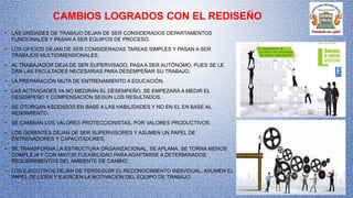CAMBIOS LOGRADOS CON EL REDISEÑO
• LAS UNIDADES DE TRABAJO DEJAN DE SER CONSIDERADOS DEPARTAMENTOS
FUNCIONALES Y PASAN A SER EQUIPOS DE PROCESO.
• LOS OFICIOS DEJAN DE SER CONSIDERADAS TAREAS SIMPLES Y PASAN A SER
TRABAJOS MULTIDIMENSIONALES.
• AL TRABAJADOR DEJA DE SER SUPERVISADO, PASA A SER AUTÓNOMO, PUES SE LE
DAN LAS FACULTADES NECESARIAS PARA DESEMPEÑAR SU TRABAJO.
• LA PREPARACIÓN MUTA DE ENTRENAMIENTO A EDUCACIÓN.
• LAS ACTIVIDADES YA NO MEDIRÁN EL DESEMPEÑO, SE EMPEZARÁ A MEDIR EL
DESEMPEÑO Y COMPENSACIÓN SEGÚN LOS RESULTADOS.
• SE OTORGAN ASCENSOS EN BASE A LAS HABILIDADES Y NO EN EL EN BASE AL
RENDIMIENTO.
• SE CAMBIAN LOS VALORES PROTECCIONISTAS, POR VALORES PRODUCTIVOS.
• LOS GERENTES DEJAN DE SER SUPERVISORES Y ASUMEN UN PAPEL DE
ENTRENADORES Y CAPACITADORES.
• SE TRANSFORMA LA ESTRUCTURA ORGANIZACIONAL, SE APLANA, SE TORNA MENOS
COMPLEJA Y CON MAYOR FLEXIBILIDAD PARA ADAPTARSE A DETERMINADOS
REQUERIMIENTOS DEL AMBIENTE DE CAMBIO.
• LOS EJECUTIVOS DEJAN DE PERSEGUIR EL RECONOCIMIENTO INDIVIDUAL, ASUMEN EL
PAPEL DE LÍDER Y EJERCEN LA MOTIVACIÓN DEL EQUIPO DE TRABAJO.
 