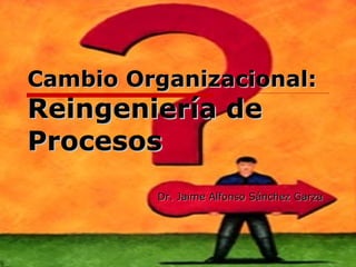 Cambio Organizacional: Reingeniería de Procesos Dr. Jaime Alfonso Sánchez Garza 