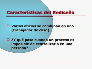 Características del Rediseño Varios oficios se combinan en uno (trabajador de caso). ¿Y qué pasa cuando un proceso es imposible de centralizarlo en una persona? 