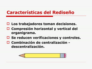 Características del Rediseño Los trabajadores toman decisiones. Compresión horizontal y vertical del organigrama. Se reducen verificaciones y controles. Combinación de centralización - descentralización. 