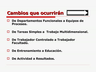 Cambios que ocurrirán De Departamentos Funcionales a Equipos de Procesos. De Tareas Simples a  Trabajo Multidimensional. De Trabajador Controlado a Trabajador Facultado. De Entrenamiento a Educación. De Actividad a Resultados. 