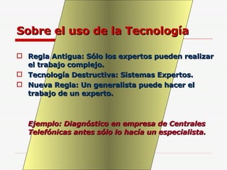 Sobre el uso de la Tecnología Regla Antigua: Sólo los expertos pueden realizar el trabajo complejo. Tecnología Destructiva: Sistemas Expertos. Nueva Regla: Un generalista puede hacer el trabajo de un experto. Ejemplo: Diagnóstico en empresa de Centrales Telefónicas antes sólo lo hacía un especialista. 