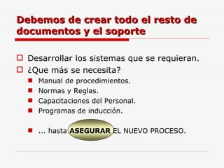 Desarrollar los sistemas que se requieran. ¿Que más se necesita? Manual de procedimientos. Normas y Reglas. Capacitaciones del Personal. Programas de inducción. ... hasta  ASEGURAR  EL NUEVO PROCESO. Debemos de crear todo el resto de documentos y el soporte 