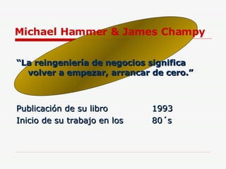 Michael Hammer & James Champy “ La reingeniería de negocios significa volver a empezar, arrancar de cero.” Publicación de su libro  1993 Inicio de su trabajo en los  80´s 