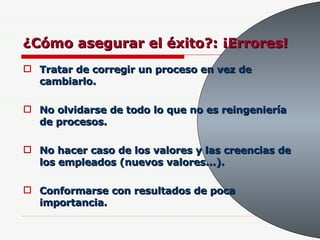 ¿Cómo asegurar el éxito?: ¡Errores! Tratar de corregir un proceso en vez de cambiarlo. No olvidarse de todo lo que no es reingeniería de procesos. No hacer caso de los valores y las creencias de los empleados (nuevos valores...). Conformarse con resultados de poca importancia. 