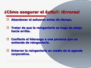 ¿Cómo asegurar el éxito?: ¡Errores! Abandonar el esfuerzo antes de tiempo. Tratar de que la reingeniería se haga de abajo hacia arriba. Confiarle el liderazgo a una persona que no entiende de reingeniería. Enterrar la reingeniería en medio de la agenda corporativa. 