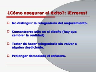 ¿Cómo asegurar el éxito?: ¡Errores! No distinguir la reingeniería del mejoramiento. Concentrarse sólo en el diseño (hay que cambiar la realidad). Tratar de hacer reingeniería sin volver a alguien desdichado. Prolongar demasiado el esfuerzo. 