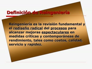 Definición de Reingeniería Reingeniería es la revisión fundamental y el  rediseño radical  del  procesos  para alcanzar mejoras  espectaculares  en medidas críticas y contemporáneas de rendimiento, tales como costos, calidad, servicio y rapidez. 
