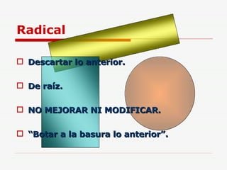 Radical Descartar lo anterior. De raíz. NO MEJORAR NI MODIFICAR. “ Botar a la basura lo anterior”. 