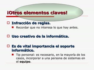 ¡Otros elementos claves! Infracción de reglas. Recordar que no interesa lo que hay antes. Uso creativo de la informática. Es de vital importancia el soporte informático. Tip personal: es necesario, en la mayoría de los casos, incorporar a una persona de sistemas en el  equipo . 