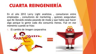 CUARTA REINGENIERÍA
En el año 2012 Larry Light analistas , consultaron entre
empleados , consultores de marketing , quienes aseguraban
que Mc Donalds estaba pasando de moda y que había que hacer
algo porque la gente cada día consumía menos. Fue en ese
momento cuando se hizo:
1. El cambio de imagen corporativa
 