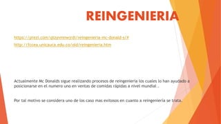 REINGENIERIA
https://prezi.com/qtzyvmnwjrdi/reingenieria-mc-donald-s/#
http://fccea.unicauca.edu.co/old/reingenieria.htm
Actualmente Mc Donalds sigue realizando procesos de reingeniería los cuales lo han ayudado a
posicionarse en el numero uno en ventas de comidas rápidas a nivel mundial .
Por tal motivo se considera uno de los caso mas exitosos en cuanto a reingeniería se trata.
 