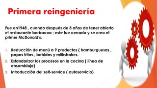 Primera reingeniería
Fue en1948 , cuando después de 8 años de tener abierto
el restaurante barbacoa ; este fue cerrado y se creo el
primer McDonald's.
1. Reducción de menú a 9 productos ( hamburguesas ,
papas fritas , bebidas y milkshakes.
2. Estandarizar los procesos en la cocina ( línea de
ensamblaje)
3. Introducción del self-service ( autoservicio)
 