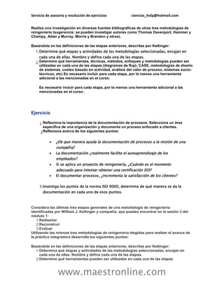 Servicio de asesoría y resolución de ejercicios          ciencias_help@hotmail.com


Realiza una investigación en diversas fuentes bibliográficas de otras tres metodologías de
reingeniería (sugerencia: se pueden investigar autores como Thomas Davenport, Hammer y
Champy, Adair y Murray, Morris y Brandon y otros).

Basándote en las definiciones de las etapas anteriores, descritas por Kettinger:
  1.Determine qué etapas y actividades de las metodologías seleccionadas, encajan en
    cada una de ellas. Nombre y defina cada una de las etapas.
  2.Determine qué herramientas, técnicas, métodos, enfoques y metodologías pueden ser
    utilizadas en cada una de las etapas (diagramas de flujo, CASE, metodologías de diseño
    de sistemas, costeo basado en actividad, análisis del valor de proceso, sistemas socio-
    técnicos, etc) Es necesario incluir para cada etapa, por lo menos una herramienta
    adicional a las mencionadas en el curso.

     Es necesario incluir para cada etapa, por lo menos una herramienta adicional a las
     mencionadas en el curso .




Ejercicio

     1.Reflexiona la importancia de la documentación de procesos. Selecciona un área
       específica de una organización y documenta un proceso enfocado a clientes.
     2Reflexiona acerca de los siguientes puntos:

              ¿De que manera ayuda la documentación de procesos a la misión de una
               compañía?
              La documentación ¿realmente facilita el autoaprendizaje de los
               empleados?
              Sí se aplica un proyecto de reingeniería, ¿Cuándo es el momento
               adecuado para intentar obtener una certificación ISO?
              El documentar procesos, ¿incrementa la satisfacción de los clientes?

     3.Investiga los puntos de la norma ISO 9000, determina de qué manera se da la
       documentación en cada uno de esos puntos.



Considera las últimas tres etapas generales de una metodología de reingeniería
identificadas por William J. Kettinger y compañía, que puedes encontrar en la sesión 3 del
módulo 1:
   1.Rediseñar
   2.Reconstruir
   3.Evaluar
Utilizando las mismas tres metodologías de reingeniería elegidas para realizar el avance de
la práctica integradora desarrolla los siguientes puntos:

Basándote en las definiciones de las etapas anteriores, descritas por Kettinger:
  1.Determina qué etapas y actividades de las metodologías seleccionadas, encajan en
    cada una de ellas. Nombre y defina cada una de las etapas.
  2.Determine qué herramientas pueden ser utilizadas en cada una de las etapas



                www.maestronline.com
 