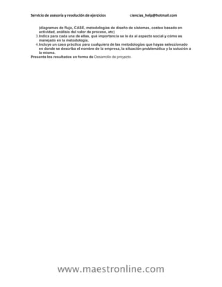 Servicio de asesoría y resolución de ejercicios          ciencias_help@hotmail.com


     (diagramas de flujo, CASE, metodologías de diseño de sistemas, costeo basado en
     actividad, análisis del valor de proceso, etc)
   3.Indica para cada una de ellas, qué importancia se le da al aspecto social y cómo es
     manejado en la metodología.
   4.Incluye un caso práctico para cualquiera de las metodologías que hayas seleccionado
     en donde se describa el nombre de la empresa, la situación problemática y la solución a
     la misma.
Presenta los resultados en forma de Desarrollo de proyecto.




                www.maestronline.com
 