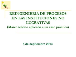 REINGENIERIA DE PROCESOS
EN LAS INSTITUCIONES NO
LUCRATIVAS
(Marco teórico aplicado a un caso práctico)
5 de septiembre 2013
 
