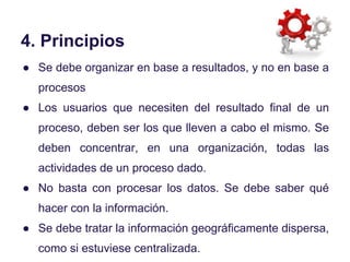 4. Principios
● Se debe organizar en base a resultados, y no en base a
procesos
● Los usuarios que necesiten del resultado...