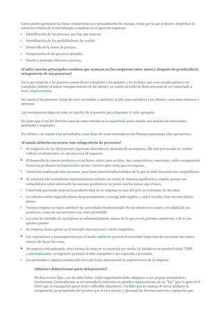 Como puede apreciarse las líneas conductoras son esencialmente las mismas, razón por la que podemos simplificar la
estructura básica de la metodología a emplear en el siguiente esquema:
•   Identificación de los procesos que hay que innovar.
•   Identificación de los posibilitadores de cambio.
•   Desarrollo de la visión de proceso.
•   Comprensión de los procesos actuales.
•   Diseño y prototipo del nuevo proceso.

¿Cuáles son los principales cambios que acaecen en las empresas entre antes y después de producida la
reingeniería de sus procesos?

En lo que respecta a los procesos pasan de ser complejos a ser simples; y los trabajos que eran simples pasan a ser
complejos (debido al mayor enriquecimiento de las tareas); en cuanto al estilo de dirección pasa de ser controlado a
tener empowerment.

En cuanto a los procesos, dejan de estar orientados a satisfacer al jefe, para satisfacer a los clientes, sean estos internos o
externos.

Las recompensas dejan de estar en función de la posición para depender el valor agregado.

En tanto que el rol del directivo pasa de estar volcado en la supervisión para cumplir una función de entrenador,
facilitador e inspirador.

Por último y en cuanto a las prioridades, estas dejan de estar centradas en las finanzas para pasar a las operaciones.

¿Cuándo debería encararse una reingeniería de procesos?
•   Si cualquiera de las afirmaciones siguientes describen la situación de su empresa, ella está precisando un cambio
    radical, revolucionario, en sus procesos de negocios.

•   El desarrollo de nuevos productos es un factor crítico para su éxito. Sus competidores, entretanto, están consiguiendo
    lanzar los productos en losmercados meses e incluso años antes que su empresa.
•   Usted está empleando más personas, para hacer determinados trabajos de lo que lo están haciendo sus competidores.

•   Su empresa está necesitando imperiosamente reducir sus costos de manera significativa y rápida, porque sus
    competidores están ofreciendo los mismos productos a un precio mucho menor que el suyo.
•   Usted está queriendo mejorar la productividad de su empresa en mas del 50% en el término de dos años.
•   Los clientes están exigiendo plazos de procesamiento y entrega más rápidos, y usted no sabe cómo acortar dichos
    plazos.
•   Vuestra empresa no logra satisfacer las necesidades fundamentales de sus clientes en cuanto a la calidad de sus
    productos, como de sus servicios a un costo permisible.
•   La cuota de mercado de su empresa es substancialmente menor de lo que era en períodos anteriores, o de lo que
    quisiera poseer.
•   Su empresa desea operar en el mercado internacional a nivel competitivo.

•   Las regulaciones y preocupaciones por el medio ambiente generan la necesidad imperiosa de encontrar una nueva
    manera de hacer las cosas.

•   Su empresa está aplicando otras formas de mejorar su situación por medio de iniciativas de productividad, TQM
    y automatización, no logrando producir el salto competitivo que esperaba y precisaba.
•   Los profundos y rápidos cambios del mercado están amenazando la supervivencia de la empresa.

         ¿Quiénes deben tomar parte del proyecto?

         No hay recetas fijas, y no las debe haber. Cada organización debe adaptarse a sus propias necesidades y
         limitaciones. Generalmente se recomienda la existencia en grandes organizaciones de un "Zar" (por lo general el
         CEO) que se encarga del apoyo total e inflexible al proyecto. Un líder que se encarga de llevar adelante la
         reingeniería, un propietario del proceso que se va a recrear, y personal de diversos sectores y categorías que
 