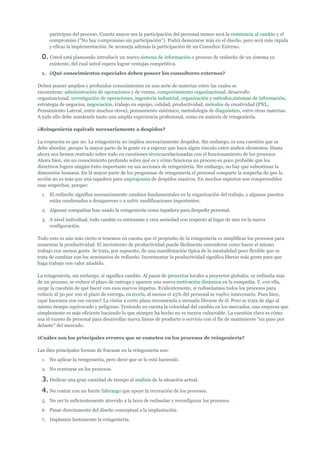 participan del proceso. Cuanta mayor sea la participación del personal menor será la resistencia al cambio y el
     compromiso ("No hay compromiso sin participación"). Podrá demorarse más en el diseño, pero será más rápida
     y eficaz la implementación. Se aconseja además la participación de un Consultor Externo.

  0. Usted está planeando introducir un nuevo sistema de información o proceso de rediseño de un sistema ya
     existente, del cual usted espera lograr ventajas competitiva.
  1. ¿Qué conocimientos especiales deben poseer los consultores externos?

Deben poseer amplios y profundos conocimientos en una serie de materias entre las cuales se
encuentran: administración de operaciones y de ventas, comportamiento organizacional, desarrollo
organizacional, investigación de operaciones, ingeniería industrial, organización y métodos,sistemas de información,
estrategia de negocios, negociación, trabajo en equipo, calidad, productividad, métodos de creatividad (PNL,
Pensamiento Lateral, entre muchos otros), pensamiento sistémico, metodología de diagnóstico, entre otras materias.
A todo ello debe sumársele tanto una amplia experiencia profesional, como en materia de reingeniería.

¿Reingeniería equivale necesariamente a despidos?

La respuesta es que no. La reingeniería no implica necesariamente despidos. Sin embargo, es una cuestión que se
debe abordar, porque la mayor parte de la gente va a esperar que haya algún vínculo entre ambos elementos. Hasta
ahora nos hemos centrado sobre todo en cuestiones técnicasrelacionadas con el funcionamiento de los procesos.
Ahora bien, sin un conocimiento profundo sobre qué es y cómo funciona un proceso es poco probable que los
directivos logren ningún éxito importante en sus acciones de reingeniería. Sin embargo, no hay que subestimar la
dimensión humana. En la mayor parte de los programas de reingeniería el personal comparte la sospecha de que la
acción no es más que una tapadera para unprograma de despidos masivos. En muchos aspectos son comprensibles
esas sospechas, porque:
  1. El rediseño significa necesariamente cambios fundamentales en la organización del trabajo, y algunos puestos
     están condenados a desaparecer o a sufrir modificaciones importantes.
  2. Algunas compañías han usado la reingeniería como tapadera para despedir personal.
  3. A nivel individual, todo cambio es estresante y crea ansiedad con respecto al lugar de uno en la nueva
     configuración.

Todo esto es aún más cierto si tenemos en cuenta que el propósito de la reingeniería es simplificar los procesos para
aumentar la productividad. El incremento de productividad puede fácilmente entenderse como hacer el mismo
trabajo con menos gente. Se trata, por supuesto, de una manifestación típica de la mentalidad poco flexible que se
trata de cambiar con los seminarios de rediseño. Incrementar la productividad significa liberar más gente para que
haga trabajo con valor añadido.

La reingeniería, sin embargo, si significa cambio. Al pasar de proyectos locales a proyectos globales, se rediseña más
de un proceso, se reduce el plazo de entrega y aparece una nueva motivación dinámica en la compañía. Y, con ella,
surge la cuestión de qué hacer con esos nuevos ímpetus. Evidentemente, si rediseñamos todos los procesos para
reducir al 50 por 100 el plazo de entrega, en teoría, al menos el 25% del personal se vuelve innecesario. Pues bien,
¿qué hacemos con ese exceso? La visión a corto plazo recomienda a menudo librarse de él. Pero se trata de algo al
mismo tiempo equivocado y peligroso. Teniendo en cuenta la velocidad del cambio en los mercados, una empresa que
simplemente es más eficiente haciendo lo que siempre ha hecho no es menos vulnerable. La cuestión clave es cómo
usa el exceso de personal para desarrollar nueva líneas de producto o servicio con el fin de mantenerse "un paso por
delante" del mercado.

¿Cuáles son los principales errores que se cometen en los procesos de reingeniería?

Las diez principales formas de fracasar en la reingeniería son:
  1. No aplicar la reingeniería, pero decir que se lo está haciendo.
  2. No centrarse en los procesos.

  3. Dedicar una gran cantidad de tiempo al análisis de la situación actual.
  4. No contar con un fuerte liderazgo que apoye la recreación de los procesos.
  5. No ser lo suficientemente atrevido a la hora de rediseñar y reconfigurar los procesos.
  6. Pasar directamente del diseño conceptual a la implantación.
  7. Implantar lentamente la reingeniería.
 