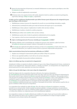 8. Ignorar las preocupaciones del personal, no tomando debidamente en cuenta aspectos psicológicos, entre ellos
     la resistencia al cambio.
  9. Adoptar un estilo de implantación convencional.

  10.Centrarse sólo en los aspectos técnicos del cambio, dejando de lado los cambios en materia de participación,
     supervisión, liderazgo, trabajo en equipo, y capacitación.

¿Cuáles son las condiciones fundamentales que deben formar parte del proceso de reingeniería para
que ésta llegue a feliz término?
  1. Habilidad para orientar el proceso de reingeniería de acuerdo con una metodología sistemática y amplia.
  2. Administración coordinada del cambio para todas las funciones del negocio que se vean afectadas.
  3. Habilidad para evaluar, planear e implementar el cambio sobre una base continua.
  4. Habilidad para visualizar y simular los cambios propuestos.

  5. Habilidad para utilizar estos modelos sobre una base continua.
  6. Habilidad para asociar entre sí todos los parámetros administrativos de la compañía.
  7. Y por supuesto, evitar los errores enumerados en la anterior pregunta.

  8. ¿Qué es la Reingeniería de Procesos Asistida por Computador -CAPRE?
  9. Podemos definirla como la metodología que considera los procesos como sistemas y aplica las técnicas
     del análisis de sistemas para manejar y mejorar el desempeño de esos procesos.

  10.El concepto de la aplicación del análisis de sistemas con base en la computadora se limita sobre todo a los
     procesos de fabricación y no se aplica de manera efectiva en procesos empresariales más generales.

¿Qué características tienen las herramientas utilizadas en CAPRE?
  1. Emplean una estrategia de representación gráfica para definir el flujo de un proceso.
  2. Ofrecen una capacidad analítica a través del uso de una base subyacente.
  3. Ofrecen capacidades de proyección mediante simulaciones.

¿Qué es lo último que hay en materia de reingeniería?

Actualmente lo último en materia de rediseño consiste en lo que se da en llamar Reingeniería de Ventas, consistente la
misma en una reingeniería de "afuera hacia adentro" o "basada en el cliente", en contraposición a las reingenierías de
primera generación las cuales registraban una trayectoria combinada.

¿Qué es lo que ha dado lugar a éste nuevo tipo de reingeniería?

Desde hace algunos años los compradores (hacemos referencia a las empresas industriales o
de comercialización mayorista/minorista) saben mucho más sobre ventas que antes. Sus sistemas de información les
dicen mucho más de lo que contienen los informes mensuales utilizados por los vendedores. Ahora pueden medir el
costo de poseer los productos del proveedor con una baja rotación de inventario y volver a tener disponible un metro
cuadrado de espacio en el depósito. Los estándares de evaluación del comprador son bastante refinados, y
la coordinación con sus clientes internos se encuentran tan bien desarrollada, que los compradores
tienen estadísticas multidimensionales para cuantificar el desempeño del proveedor. Atrás quedaron aquellos días en
que los vendedores sabían más que los compradores.

Los compradores han cambiado las reglas del juego. Día a día reducen sus fuentes de suministros; conciertan
acuerdos con un solo proveedor. Incluso manejan asociaciones globales y entregan suministros a sus proveedores.
Atrás quedaron aquellos días en que los vendedores podían explicar el programa de la compañía para el próximo año
y, el mismo día, establecer un compromiso para el año inmediatamente siguiente.

Los compradores cuentan con el poder suficiente para establecer las reglas y hacer que los proveedores adhieran a
ellas. Atrás quedaron los días en que se podían no respetar los procedimientos de compra al asegurar pedidos
directamente con los clientes internos del comprador.
 