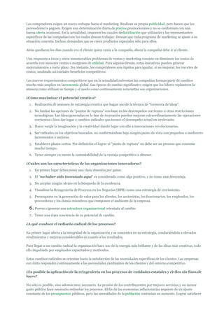 Los compradores exigen un nuevo enfoque hacia el marketing. Realizan su propia publicidad, pero hacen que los
proveedores la paguen. Exigen una determinación diaria de precios promocionales y no se conforman con una
buena oferta ocasional. En la actualidad, imponen los canales dedistribución que utilizarán y los representantes
específicos de las compañías con los cuales desean trabajar. Desean que cada programa de marketing se ajuste a su
situación concreta. Incluso demandan que se creen productos especiales sólo para ellos.

Atrás quedaron los días cuando era el cliente quien venía a la compañía, ahora la compañía debe ir al cliente.

Una respuesta a éstos y otros innumerables problemas de ventas y marketing consiste en disminuir los costos de
acuerdo con menores ventas o márgenes de utilidad. Para algunas firmas, estas iniciativas pueden generar
mejoramientos a corto plazo. No obstante, los competidores son rápidos para igualar, si no mejorar, los recortes de
costos, anulando así iniciales beneficios competitivos.

Los nuevos requerimientos competitivos que en la actualidad enfrentan las compañías forman parte de cambios
mucho más amplios en laeconomía global. Las épocas de cambio significativo exigen que los líderes replanteen la
manera como utilizan su tiempo y el modo como continuamente reinventan sus organizaciones.

¿Cómo maximizar el potencial creativo?
  1. Realización de sesiones de estrategia creativa que hagan uso de la técnica de "tormenta de ideas".
  2. No limitar las opciones de "puntos de ruptura" con base en los desempeños corrientes u otras restricciones
     tecnológicas. Las ideas generadas en la fase de recreación pueden mejorar extraordinariamente las operaciones
     corrientes o bien dar lugar a cambios radicales que tornen el desempeño actual en irrelevante.
  3. Hacer surgir la imaginación y la creatividad dando lugar con ello a innovaciones revolucionarias.
  4. Ser radicales en los objetivos buscados, no conformándose bajo ningún punto de vista con pequeños o mediocres
     incrementos o mejoras.
  5. Establecer plazos cortos. Por definición el lograr el "punto de ruptura" no debe ser un proceso que consume
     mucho tiempo.
  6. Tener siempre en mente la sustentabilidad de la ventaja competitiva a obtener.

¿Cuáles son las características de las organizaciones innovadoras?
  1. En primer lugar deben tener una clara obsesión por ganar.
  2. El "no haber sido inventado aquí" es considerado como algo positivo, y no como una desventaja.
  3. No aceptar ningún atraso en la búsqueda de la excelencia.
  4. Visualizar la Reingeniería de Procesos en los Negocios (BPR) como una estrategia de crecimiento.
  5. Preocuparse en la generación de valor para los clientes, los accionistas, los funcionarios, los empleados, los
     proveedores y los demás miembros que componen el ambiente de la empresa.

  6. Poseer o generar una estructura organizacional orientada al cambio.
  7. Tener una clara conciencia de su potencial de cambio.

¿A qué conduce el rediseño radical de los procesos?

En primer lugar afecta a la integridad de la organización y se concentra en su estrategia, conduciéndola a elevados
rendimientos y mejoras considerables en cuanto a los resultados.

Para llegar a ese cambio radical la organización hace uso de la energía más brillante y de las ideas más creativas, todo
ello impulsado por empleados capacitados y motivados.

Estos cambios radicales se orientan hacia la satisfacción de las necesidades específicas de los clientes. Las empresas
con éxito responden continuamente a las necesidades cambiantes de los clientes y del entorno competitivo.

¿Es posible la aplicación de la reingeniería en los procesos de entidades estatales y civiles sin fines de
lucro?

No sólo es posible, sino además muy necesario. La presión de los contribuyentes por mejores servicios y un menor
gasto público hace necesario rediseñar los procesos. El fin de las economías inflacionarias requiere de un ajuste
constante de los presupuestos públicos, pero las necesidades de la población continúan en aumento. Lograr satisfacer
 