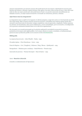 mayores requerimientos con menores recursos sólo puede hacerse de una manera: rediseñando los procesos para
hacerlos mas eficaces y eficientes. Iguales términos cabe aplicar a los entes civiles sin fines de lucro, sobre ellos recae
todos los días una mayor presión pero sólo podrá hacerse frente a esa presión mejorando ostensiblemente sus
limitados recursos, y la mejor manera de hacerlo es recreando sus estructuras, procesos y sistemas.

¿Qué futuro tiene la reingeniería?

La reingeniería como se explicó en la respuesta a la décima pregunta, es algo de lo cual ya se viene haciendo uso desde
hace largo tiempo. Bajo la manera actual de encarar los procesos y actividades de la empresa seguirá siendo útil y
necesario como forma tanto de descontar ventajas competitivas, como de generarlas y ampliarlas. Podrán mejorarse
los sistemas, las herramientas, darse nuevas definiciones y nuevas metodologías, pero la recreación y reconfiguración
de los procesos continuarán teniendo futuro en la vida de las organizaciones.

Por otra parte en un mundo preocupado por la polución ambiental la necesidad de reconvertir los procesos
productivos de la manera más rápida posible y con la mayor eficacia en cuanto a resultados, es fundamental para
generar la mayor producción posible con los menores niveles decontaminación.

Bibliografía

La empresa fuera de serie – John O’Keeffe – Paidos - 1999

El cambio óptimo – Price Waterhouse – Irwin – 1995

Ponto de Ruptura – Carr / Dougherty / Johanson / King / Moran – Qualitymark – 1995

Reengenharia – Dinâmica para a mudança – Daniel Moreira – Pioneira 1994

Innovación de procesos – Thomas Davenport – Díaz de Santos – 1993




Autor: Mauricio Lefcovich

Consultor en Administración de Operaciones
 