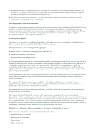 •   La mejora continua es menos riesgosa porque el impacto de cada cambio es generalmente pequeño, más haya del
    impacto de los cambios acumulativos en el tiempo. En el caso de la reingeniería los riesgos son mayores porque el
    impacto es grande y afecta transversalmente la organización.

•   En tanto que el costo de los cambio llega a ser muy elevado en la reingeniería, los costos atribuibles a la mejora
    continua es en la mayoría de los casos irrelevante.

¿Por qué se habla tanto de reingeniería?

Actualmente la reingeniería es un tema común en muchas empresas. Como toda actividad novedosa ha recibido diversos
nombres, entre ellos, modernización, transformación y reestructuración. Sin embargo, e independientemente del
nombre, las metas son siempre las mismas: aumentar la capacidad para competir en el mercado mediante la reducción
de costos, el en la calidad y una velocidad de respuesta. Estos objetivosson constantes y se aplican por igual a
la producción de bienes como a la prestación de servicios.

¿Qué son los procesos?

Un proceso es un conjunto de actividades relacionadas y secuenciales que convierte unos factores iniciales (inputs) en
bienes o servicios deseados (outputs), añadiendo un valor a los mismos.

¿En que factores se basa la reingeniería y porqué?

La misma se basa en dos factores interdependientes, los cuales son:

•   La satisfacción absoluta del cliente, y

•   procesos internos eficaces y eficientes.

El éxito de una empresa depende de su capacidad para satisfacer las necesidades de los clientes. A su vez, esta capacidad
depende de la eficacia de los procesos internos de la organización para satisfacer esta demanda externa. Por lo tanto, la
organización triunfa desde adentro hacia fuera: el compromiso y dedicación de los empleados para cumplir las
necesidades del cliente pueden convertirse en la llama autosuficiente que perpetúe el éxito. Competir desde adentro
significa administrar a los empleados, no sólo para que se sientan cómodos dentro de la empresa, sino para que la firma
pueda competir en el mercado.

La reingeniería tiene que hacerse rápidamente porque los altos ejecutivos necesitan resultados en un espacio de tiempo
mucho más corto que nunca antes: los programas de reingeniería fracasan inevitablemente si tardan demasiado en
producir resultados.

Los programas de reingeniería tienen que ser radicales –es decir, los resultados deben ser notables y hasta
sorprendentes- porque el proceso es difícil, y nunca conseguirá el respaldo ejecutivo necesario ni su sanción sin la
promesa de resultados más que simplemente incrementales.

La reingeniería exige un rediseño del proceso enfocado a identificar y realzar en él las actividades de valor agregado y
tratar de eliminar todo lo demás.

La reingeniería implica la fijación de metas de cambia a gran escala, acompañadas de conocimiento aplicado y
pensamiento creativo. Las metas a gran escala solas son como un castillo en el aire. En tanto que el conocimiento sólo no
sería otra cosa que la Universidad y no una empresa. Por último contar solamente con pensamiento creativo no sería más
que un entretenimiento. La clave pues es centrarse en estos tres elementos juntos: descubrir las metas a gran escala e
innovadoras; procurar y desarrollar el conocimiento específico (knowhow) que pueda contribuir al progreso, y utilizar el
pensamiento creativo para generar medidas de acción a fin de alcanzar esas metas.

¿Qué factores influyen o deben considerarse a la hora de rediseñar los procesos?

Deben tomarse debidamente en consideración cuatro elementos clave:
•   Requerimientos de los clientes
•   La tendencia de la demanda
•   Restricciones
•   Metas de eficiencia
 