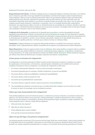 Analicemos brevemente cada una de ellas.

Requerimientos del cliente. Al diseñar cualquier proceso es importante dirigir la atención al mercado y a los clientes
que lo componen, pues ellos son los que adquieren los productos y servicios de la empresa. Cabe al respecto hacerse
varias preguntas: ¿Qué es lo que los clientes quieren hoy? ¿Qué es lo que desearán mañana? ¿Qué cosas adicionales
podría usted hacer por ellos que realmente les encantaría, pero que ellos mismos no lo han expresado como una
necesidad? Comprender cómo satisfacer a los clientes no resulta siempre tan sencillo como suena. Aun así, antes que
cualquier proceso pueda diseñarse o rediseñarse, su propósito, esto es, el resultado deseado debe comprenderse
claramente. Las organizaciones deben convertir su orientación hacia las necesidades de sus clientes y decidir en qué base
van a competir. A continuación deberán asegurarse que sus procesos, personas y tecnologías están en línea para entregar
estos resultados y llevarlos a cabo al costo mínimo posible.

Tendencia de la demanda. La tendencia de la demanda para un producto o servicio desempeñará una parte
significativa para determinar el diseño o la provisión de recursos del sistema de entrega. No será solamente el requisito
de flexibilidad del proceso lo que determinará el patrón de la demanda; la misma naturaleza del proceso dependerá de él.
La demanda para un producto o servicio, con un volumen muy grande, requiere de un tipo distinto de procesos en
comparación con aquellos productos o servicios que se ofrecen con base en volúmenes bajos.

Limitantes. Cualquier limitante en la operación debe quedar incluida en el rediseño de los procesos, siendo las
principales: leyes y reglamentaciones estatales, las políticas de la empresa y las limitaciones de carácter financiero.

Metas financieras. Todas las empresas tienen metas de eficiencia. Estas metas tendrán un impacto sobre la cantidad y
el tipo de recursos que pueden utilizarse en el proceso, incluyendo personas, máquinas, computadoras, instalaciones,
recursos financieros, etc. Estas metas afectarán de manera inevitable el diseño del proceso. Siendo muchas las empresas
que utilizan estas metas de eficiencia para conseguir respuestas innovadoras a susproblemas.

¿Cómo pensar en términos de reingeniería?

La reingeniería es una forma particular de utilizar nuestras mentes (de pensar la empresa). Constituye un camino
de experimentos, de invenciones y reinvenciones, constantemente contrastados con la realidad de la cuenta de
resultados. Para pensar como un reingeniero o en términos de reingeniería se debe tener:
•   Una mente continuamente dispuesta a volverse contra sus propias conclusiones.
•   Una mente preparada para un constante y flexible escepticismo, no para la incredulidad.
•   Una mente abierta a todas las posibilidades, incluidas las imposibilidades.
•   Una mente abierta a todos los puntos de vista.
•   Una mente que sea profundamente cuestionante.

•   Una mente deseosa y capaz de someter a juicio los procesos y los procedimientos.

•   Una mentalidad que admita la convicción de que el veredicto final sobre cualquier curso de acción no lo emite
    la ciencia, la razón o la tecnología, sino los resultados concretos.

¿Sobre que trata el pensamiento de la reingeniería?

Trata fundamentalmente acerca de la forma de pensar y cuestionar los procesos existentes y la estructura misma de la
empresa, a los efectos de lograr nuevos procesos y sistemas destinados a satisfacer plenamente los deseos actuales y
futuros de nuestros clientes y consumidores, de forma tal de permitirnos lograr un poderosa ventaja competitiva. Hay
cuatro preguntas claves a efectuar, siendo ellas las siguientes:
•   ¿Para qué existe esta empresa?

•   ¿Qué tipo de cultura deseamos?

•   ¿Cómo debemos hacer nuestro trabajo?
•   ¿Con qué tipo de personas deseamos trabajar?

¿Qué es lo que dio lugar a las primeras reingenierías?

Las primeras grandes recreaciones de los procesos tuvieron lugar desde hace mucho tiempo, y fueron tanto producto de
la creatividad como de las necesidades. Así tenemos la reinvención de los procesos ideada por Henry Ford lo cual le
permitió una ventaja competitiva preponderante en su época, y la recreación de los procesos generadas por Toyoda y
 