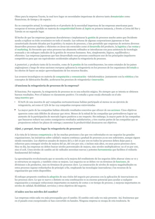 Ohno para la empresa Toyota, la cual tuvo lugar en necesidades imperiosas de ahorros tanto demateriales como
financieras, de tiempo y de espacio.

En su concepción actual, la reingeniería es el producto de la necesidad imperiosa de las empresas americanas para
recuperar el terreno perdido en materia de competitividad frente al Japón en primera instancia, y frente a Corea del Sur y
Taiwán en un segundo lugar.

El hecho de que las empresas japonesas descubrieran e implantaran la gestión de procesos mucho antes que Occidente
ayuda a explicar su éxito económico en todo el mundo. Las culturas de algunas corporaciones japonesas se han
caracterizado durante décadas por la gestión y la mejora de procesos, y han permitido que empresas de sectores diversos
desarrollen procesos rápidos y eficientes en áreas tan esenciales como el desarrollo del producto, la logística y las ventas y
el marketing. Es frecuente que estos procesos tan altamente refinados se introduzcan con poca asistencia de tecnología
avanzada y sin enfoques radicales de la gestión de recursos humanos. Son, simplemente, lógicos, equilibrados y
eficientes. Las empresas japonesas que han desarrollado esos procesos constituyen uno de los principales impulsores
competitivos para que sus equivalentes occidentales adopten la reingeniería de procesos.

A posteriori, y producto tanto de la recesión, como de la presión de los contribuyentes, los entes estatales de los países
anglosajones y luego de otras naciones europeas aplicaron la reingeniería en los procesos de los organismos del estado a
los efectos de hacer un mejor aprovechamiento de los recursos fiscales.

Los avances tecnológicos en materia de computación y comunicación –teleinformática- juntamente con la robótica y los
conceptos de fabricación flexible, aceleraron los procesos de reingeniería e innovación.

¿Funciona la reingeniería de procesos de la empresa?

Sí funciona. Por supuesto, la reingeniería de procesos no es una solución mágica. No siempre que se intenta se obtienen
buenos resultados. Pero el balance es claramente positivo. Un estudio a gran escala efectuado en el año
1994 muestra que:
•   El 60% de una muestra de 497 compañías norteamericanas habían participado al menos en un ejercicio de
    reingeniería, así como el 75% de las 124 compañías europeas entrevistadas.

•   La mayor parte de las compañías habían obtenido resultados concretos que ofrecer de sus acciones. Unos objetivos
    aparecen como más difíciles de alcanzar que otros. Menos de la mitad de las compañías que pretendieron lograr un
    aumento de la participación de mercado logros positivos a ese respecto. Sin embargo, la mayor parte de las compañías
    que buscaron reducir sus costes consiguieron resultados satisfactorios, y tres cuartas partes de las compañías que se
    propusieron reducir los plazos de entrega y aumentar la productividad alcanzaron sus objetivos.

¿Qué, y porqué, tiene lugar la reingeniería de procesos?

A la vista de la intensa competencia y de las muchas presiones a las que ven enfrentados en sus negocios las grandes
organizaciones, las iniciativas sobre calidad y mejora continua y gradual de procesos ya no son suficientes, aunque siguen
siendo esenciales. Los objetivos anuales de mejora del 5 o del 10 por 100 en todos los procesos deben dejar paso a
esfuerzos para conseguir niveles de mejora del 50, del 100 por 100, o incluso más altos, en unos pocos procesos clave.
Hoy en día, las empresas no deben buscar niveles porcentuales de mejora, sino niveles multiplicativos: no el 10 por 100,
sino el 10X. Unos niveles de cambio así de radicales necesitan nuevas y potentes herramientas que faciliten el rediseño
fundamental del trabajo.

La aproximación revolucionaria que se necesita en la mejora del rendimiento de los negocios debe abarcar cómo se ve y
se estructura un negocio, y también cómo se mejora. Los negocios no se deben ver en términos de funciones, de
divisiones o de productos, sino en términos de procesos clave. La consecución de niveles de mejora magnitudinales en
estos procesos supone rediseñarlos de principio a fin, empleando las tecnologías innovadoras y los recursos de la
organización que estén disponibles.

El enfoque propuesto combina la adopción de una visión del negocio por procesos con la aplicación de innovaciones en
los procesos clave. Lo que es nuevo y distinto en esta combinación es su enorme potencial para ayudar a cualquier
organización a conseguir reducciones importantes en materia de costes o en tiempo de proceso, o mejoras importantes en
niveles de calidad, flexibilidad, servicios y otros objetivos del negocio.

¿Cuáles son los móviles del cambio?

Las empresas están cada vez más preocupadas por el cambio. El cambio está cada vez más presente. Así, fenómenos que
en el pasado eran excepcionales se han convertido en banales. Ninguna empresa se escapa de esta tendencia. Se
 