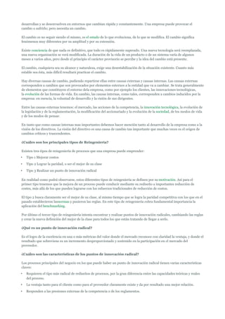 desarrollan y se desenvuelven en entornos que cambian rápida y constantemente. Una empresa puede provocar el
cambio o sufrirlo; pero necesita un cambio.

El cambio es no seguir siendo el mismo, es el estado de lo que evoluciona, de lo que se modifica. El cambio significa
fenómenos muy diferentes por su amplitud y por su extensión.

Existe conciencia de que nada es definitivo, que todo es rápidamente superado. Una nueva tecnología será reemplazada,
una nueva organización se verá modificada. La duración de la vida de un producto o de un sistema varía de algunos
meses a varios años, pero desde el principio el carácter provisorio se percibe y la idea del cambio está presente.

El cambio, cualquiera sea su alcance y naturaleza, exige una desestabilización de la situación existente. Cuanto más
estable sea ésta, más difícil resultará practicar el cambio.

Hay diversas causas de cambio, pudiendo repartirse ellas entre causas externas y causas internas. Las causas externas
corresponden a cambios que son provocados por elementos externos a la entidad que va a cambiar. Se trata generalmente
de elementos que constituyen el entorno dela empresa, como por ejemplo los clientes, las innovaciones tecnológicas,
la evolución de las formas de vida. En cambio, las causas internas, como tales, corresponden a cambios inducidos por la
empresa: en esencia, la voluntad de desarrollo y la visión de sus dirigentes.

Entre las causas externas tenemos: el mercado, las acciones de la competencia, la innovación tecnológica, la evolución de
la legislación y de la reglamentación, la modificación del accionariado y la evolución de la sociedad, de los modos de vida
y de los modos de pensar.

En tanto que como causas internas mas importantes debemos hacer mención tanto al desarrollo de la empresa como a la
visión de los directivos. La visión del directivo es una causa de cambio tan importante que muchas veces es el origen de
cambios críticos y trascendentes.

¿Cuáles son los principales tipos de Reingeniería?

Existen tres tipos de reingeniería de procesos que una empresa puede emprender:
•   Tipo 1 Mejorar costos
•   Tipo 2 Lograr la paridad, o ser el mejor de su clase
•   Tipo 3 Realizar un punto de innovación radical

En realidad como podrá observarse, estos diferentes tipos de reingeniería se definen por su motivación. Así para el
primer tipo tenemos que la mejora de un proceso puede conducir mediante su rediseño a importantes reducción de
costes, más allá de los que pueden lograrse con los esfuerzos tradicionales de reducción de costos.

El tipo 2 busca claramente ser el mejor de su clase, al mismo tiempo que se logra la paridad competitiva con los que en el
pasado establecieron lasnormas y pusieron las reglas. En este tipo de reingeniería cobra fundamental importancia la
aplicación del benchmarking.

Por último el tercer tipo de reingeniería intenta encontrar y realizar puntos de innovación radicales, cambiando las reglas
y crear la nueva definición del mejor de la clase para todos los que están tratando de llegar a serlo.

¿Qué es un punto de innovación radical?

Es el logro de la excelencia en una o más métricas del valor donde el mercado reconoce con claridad la ventaja, y donde el
resultado que sobreviene es un incremento desproporcionado y sostenido en la participación en el mercado del
proveedor.

¿Cuáles son las características de los puntos de innovación radical?

Los procesos principales del negocio en los que puede haber un punto de innovación radical tienen varias características
claves:
•   Requieren el tipo más radical de rediseños de procesos, por la gran diferencia entre las capacidades teóricas y reales
    del proceso.
•   La ventaja tanto para el cliente como para el proveedor claramente existe y da por resultado una mejor relación.
•   Responden a las presiones externas de la competencia o de los reglamentos.
 