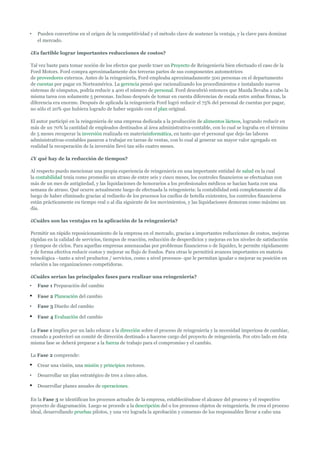 •   Pueden convertirse en el origen de la competitividad y el método clave de sostener la ventaja, y la clave para dominar
    el mercado.

¿Es factible lograr importantes reducciones de costos?

Tal vez baste para tomar noción de los efectos que puede traer un Proyecto de Reingeniería bien efectuado el caso de la
Ford Motors. Ford compra aproximadamente dos terceras partes de sus componentes automotrices
de proveedores externos. Antes de la reingeniería, Ford empleaba aproximadamente 500 personas en el departamento
de cuentas por pagar en Norteamérica. La gerencia pensó que racionalizando los procedimientos e instalando nuevos
sistemas de cómputos, podría reducir a 400 el número de personal. Ford descubrió entonces que Mazda llevaba a cabo la
misma tarea con solamente 5 personas. Incluso después de tomar en cuenta diferencias de escala entre ambas firmas, la
diferencia era enorme. Después de aplicada la reingeniería Ford logró reducir el 75% del personal de cuentas por pagar,
no sólo el 20% que hubiera logrado de haber seguido con el plan original.

El autor participó en la reingeniería de una empresa dedicada a la producción de alimentos lácteos, logrando reducir en
más de un 70% la cantidad de empleados destinados al área administrativa-contable, con lo cual se lograba en el término
de 5 meses recuperar la inversión realizada en materiainformática, en tanto que el personal que dejo las labores
administrativas-contables pasaron a trabajar en tareas de ventas, con lo cual al generar un mayor valor agregado en
realidad la recuperación de la inversión llevó tan sólo cuatro meses.

¿Y qué hay de la reducción de tiempos?

Al respecto puedo mencionar una propia experiencia de reingeniería en una importante entidad de salud en la cual
la contabilidad tenía como promedio un atraso de entre seis y cinco meses, los controles financieros se efectuaban con
más de un mes de antigüedad, y las liquidaciones de honorarios a los profesionales médicos se hacían hasta con una
semana de atraso. Qué ocurre actualmente luego de efectuada la reingeniería: la contabilidad está completamente al día
luego de haber eliminado gracias al rediseño de los procesos los cuellos de botella existentes, los controles financieros
están prácticamente en tiempo real o al día siguiente de los movimientos, y las liquidaciones demoran como máximo un
día.

¿Cuáles son las ventajas en la aplicación de la reingeniería?

Permitir un rápido reposicionamiento de la empresa en el mercado, gracias a importantes reducciones de costos, mejoras
rápidas en la calidad de servicios, tiempos de reacción, reducción de desperdicios y mejoras en los niveles de satisfacción
y tiempos de ciclos. Para aquellas empresas amenazadas por problemas financieros o de liquidez, le permite rápidamente
y de forma efectiva reducir costos y mejorar su flujo de fondos. Para otras le permitirá avances importantes en materia
tecnológica –tanto a nivel productos / servicios, como a nivel procesos- que le permitan igualar o mejorar su posición en
relación a las organizaciones competidoras.

¿Cuáles serían las principales fases para realizar una reingeniería?
•   Fase 1 Preparación del cambio

•   Fase 2 Planeación del cambio

•   Fase 3 Diseño del cambio

•   Fase 4 Evaluación del cambio

La Fase 1 implica por un lado educar a la dirección sobre el proceso de reingeniería y la necesidad imperiosa de cambiar,
creando a posteriori un comité de dirección destinado a hacerse cargo del proyecto de reingeniería. Por otro lado en ésta
misma fase se deberá preparar a la fuerza de trabajo para el compromiso y el cambio.

La Fase 2 comprende:

•   Crear una visión, una misión y principios rectores.

•   Desarrollar un plan estratégico de tres a cinco años.

•   Desarrollar planes anuales de operaciones.

En la Fase 3 se identifican los procesos actuales de la empresa, estableciéndose el alcance del proceso y el respectivo
proyecto de diagramación. Luego se procede a la descripción del o los procesos objetos de reingeniería. Se crea el proceso
ideal, desarrollando pruebas pilotos, y una vez lograda la aprobación y consenso de los responsables llevar a cabo una
 