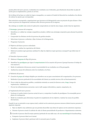 prueba piloto del nuevo proceso, evaluándose los resultados con el obtenidos, para finalmente desarrollar un plan de
acción para su implantación y puesta en servicio.

En la última de las fases se evalúa los logros conseguidos y se somete al Comité de Dirección los resultados a los efectos
de realizar los ajustes que correspondan.

Esta estructura corresponde a organizaciones que incurran en la Reingeniería como un proyecto de gran alcance o bien
como un proceso de reingenierías continuas sobre diversos procesos de la empresa.

Sin embargo un modelo más común de aplicación comprendería un total de cinco etapas, siendo éstas las siguientes:

1º Estrategia y procesos de la empresa:
•    Identificar y/o validar las ventajas competitivas actuales y definir una estrategia corporativa para alcanzar la posición
     deseada.
•    Comprender los distintos niveles de procesos de gestión actuales.
•    Seleccionar el proceso a rediseñar y fijar el alcance de la Reingeniería.
•    Programar el proyecto.

2º Objetivos del futuro proceso rediseñado:
•    Identificar y analizar las expectativas del cliente.
•    Elaborar la misión (¿qué queremos satisfacer?) y fijar los objetivos (¿qué queremos conseguir?) que debe tener el
     proceso.

3º Entender el proceso actual:

•    Elaborar el diagrama de flujo del proceso.

•    Identificar los paradigmas que rigen el comportamiento de los usuarios del proceso (¿porqué hacemos el trabajo de
     esta manera?).
•    Medir el rendimiento del proceso actual y la proximidad de sus resultados con el fin perseguido.
•    Analizar las causas de la distancia entre los resultados y los fines.

4º Rediseño del proceso:

•    Creación de grupos de trabajo dirigidos por miembros con un gran conocimiento de la organización y los procesos.

•    Rediseñar el proceso partiendo de las necesidades del cliente (en sentido inverso al de su funcionamiento).

•    Prever todas las alternativas posibles y estudiarlas teniendo en cuenta los factores costo, riesgo, tiempo de
     implantación, viabilidad, etc.
•    Proveer las infraestructuras necesarias: nuevo staff, equipos informáticos, espacio, maquinaria, etc.

5º Implantación del nuevo proceso:
•    Gestionar el cambio desde el proceso actual al nuevo y comprobar el cambio de paradigmas. Es aconsejable prever
     planes de contingencia.
•    Medir los resultados para determinar el grado de cumplimiento de los objetivos. Analizar las causas de posibles
     desviaciones.

Cuando lo que se pretende es una ruptura total y radical con los anteriores procesos entonces deberá tenerse presente el
siguiente esquema:
    1. Fijar un objetivo muy ambicioso que nos permita desarrollar unas ideas de ruptura con los anteriores esquemas.
    2. Orientar el proceso actual a la adición de valor al cliente prescindiendo de productos o departamentos existentes.

    3. Concebir el proceso ideal (la mejor práctica) partiendo de una tabla rasa o de una metodología de benchmarking.
    4. Comparar el proceso ideal con el actual.
    5. Implantar el proceso ideal y gestionar todo lo necesario para el cambio.
 