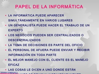 GERARDO DOMÍNGUEZ G.
PAPEL DE LA INFORMÁTICA
• LA INFORMÁTICA PUEDE APARECER
SIMULTÁNEAMENTE EN VARIOS LUGARES
• UN GENERALISTA PUEDE HACER EL TRABAJO DE UN
EXPERTO
• LOS NEGOCIOS PUEDEN SER CENTRALIZADOS O
DESCENTRALIZADOS
• LA TOMA DE DECISIONES ES PARTE DEL OFICIO
• EL PERSONAL DE AFUERA PUEDE ENVIAR Y RECIBIR
INFORMACIÓN EN TODA PARTE
• EL MEJOR MANEJO CON EL CLIENTE ES EL MANEJO
EFICAZ
• LAS COSAS LE DICEN A UNO DONDE ESTÁN
 