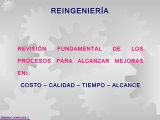 GERARDO DOMÍNGUEZ G.
REINGENIERÍA
REVISIÓN FUNDAMENTAL DE LOS
PROCESOS PARA ALCANZAR MEJORAS
EN:
COSTO – CALIDAD – TIEMPO – ALCANCE
 