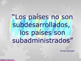 GERARDO DOMÍNGUEZ G.
“Los países no son
subdesarrollados,
los países son
subadministrados”
PETER DRUKER
 
